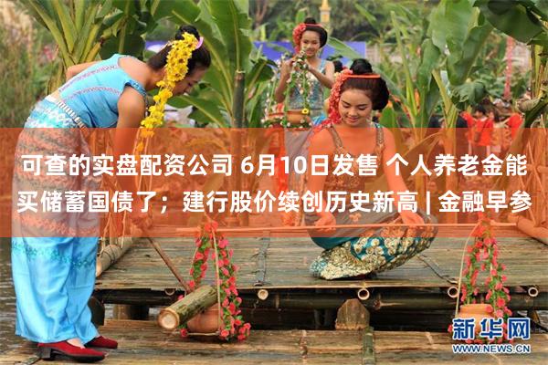 可查的实盘配资公司 6月10日发售 个人养老金能买储蓄国债了；建行股价续创历史新高 | 金融早参