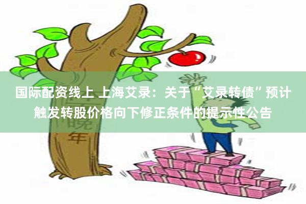 国际配资线上 上海艾录：关于“艾录转债”预计触发转股价格向下修正条件的提示性公告