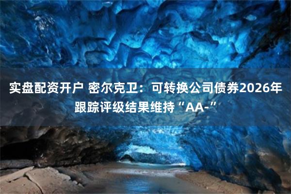 实盘配资开户 密尔克卫：可转换公司债券2026年跟踪评级结果维持“AA-”