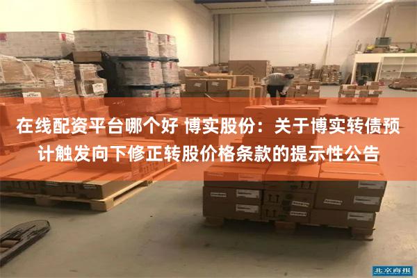 在线配资平台哪个好 博实股份：关于博实转债预计触发向下修正转股价格条款的提示性公告