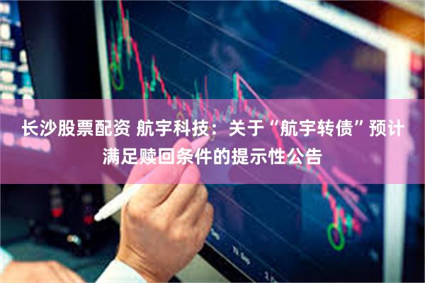 长沙股票配资 航宇科技：关于“航宇转债”预计满足赎回条件的提示性公告