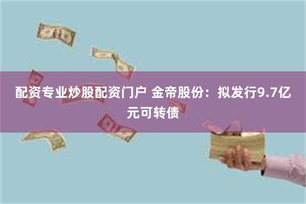 配资专业炒股配资门户 金帝股份：拟发行9.7亿元可转债