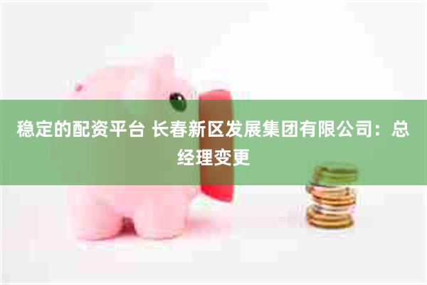 稳定的配资平台 长春新区发展集团有限公司：总经理变更