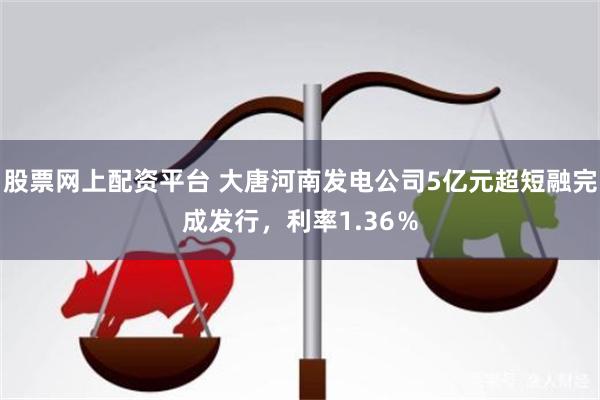 股票网上配资平台 大唐河南发电公司5亿元超短融完成发行，利率1.36％