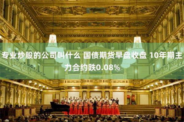 专业炒股的公司叫什么 国债期货早盘收盘 10年期主力合约跌0.08%