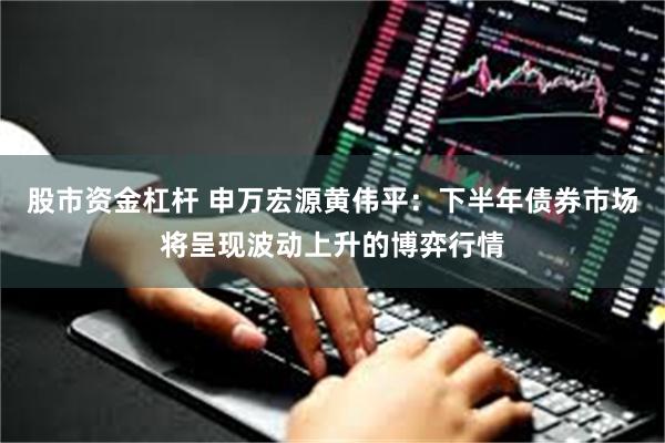 股市资金杠杆 申万宏源黄伟平：下半年债券市场将呈现波动上升的博弈行情