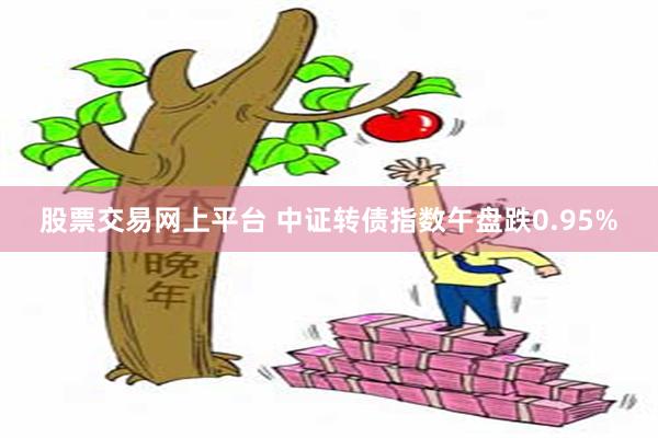 股票交易网上平台 中证转债指数午盘跌0.95%
