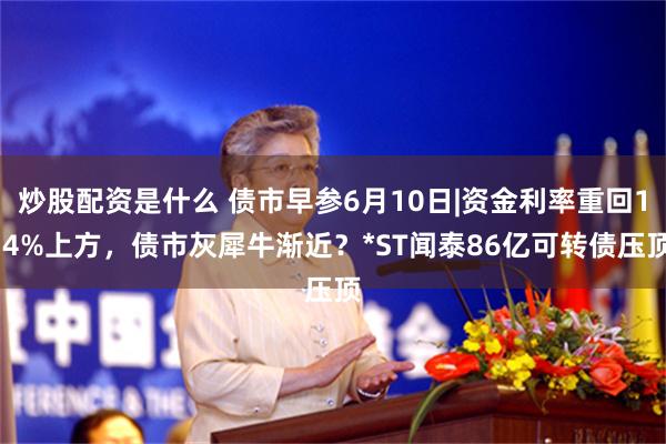 炒股配资是什么 债市早参6月10日|资金利率重回1.4%上方，债市灰犀牛渐近？*ST闻泰86亿可转债压顶