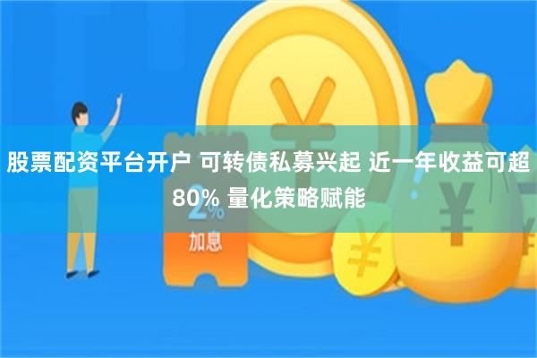 股票配资平台开户 可转债私募兴起 近一年收益可超80% 量化策略赋能