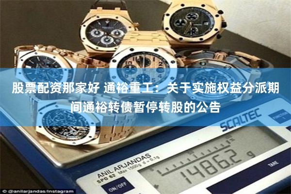 股票配资那家好 通裕重工：关于实施权益分派期间通裕转债暂停转股的公告
