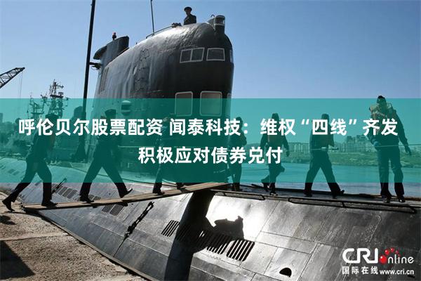 呼伦贝尔股票配资 闻泰科技：维权“四线”齐发 积极应对债券兑付