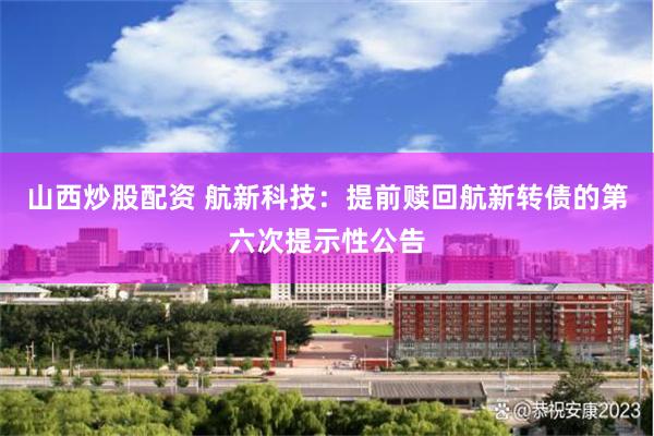 山西炒股配资 航新科技：提前赎回航新转债的第六次提示性公告