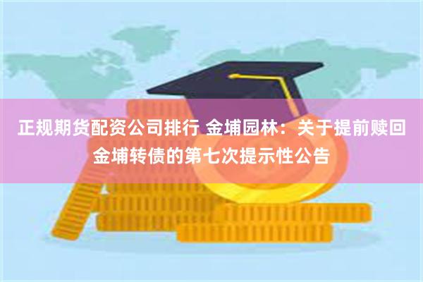 正规期货配资公司排行 金埔园林：关于提前赎回金埔转债的第七次提示性公告