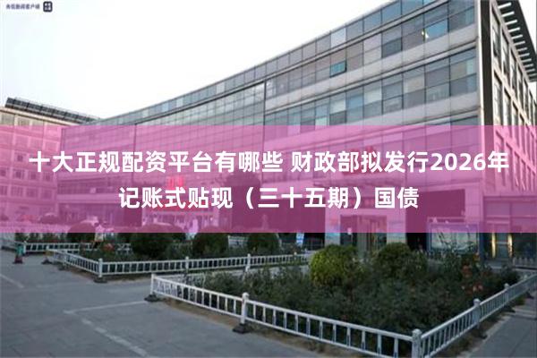 十大正规配资平台有哪些 财政部拟发行2026年记账式贴现（三十五期）国债