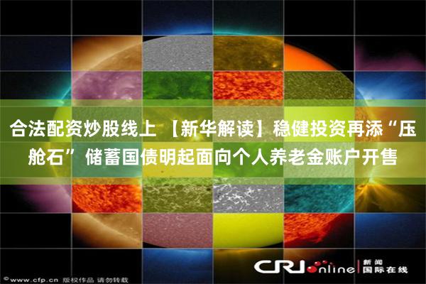 合法配资炒股线上 【新华解读】稳健投资再添“压舱石” 储蓄国债明起面向个人养老金账户开售