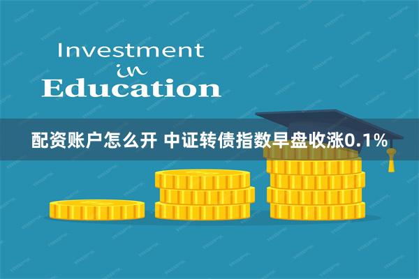 配资账户怎么开 中证转债指数早盘收涨0.1%