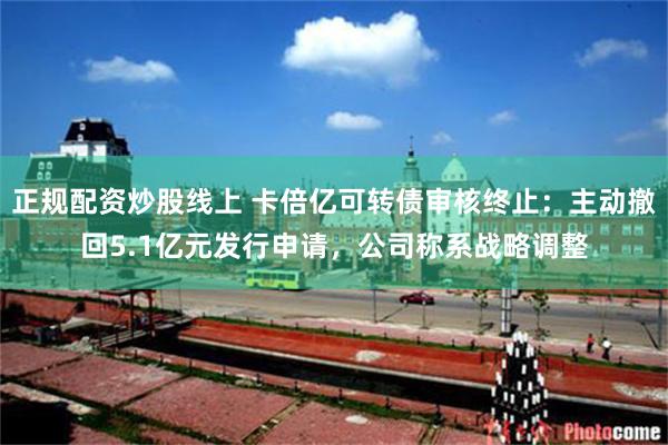 正规配资炒股线上 卡倍亿可转债审核终止：主动撤回5.1亿元发行申请，公司称系战略调整
