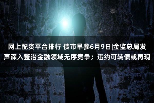 网上配资平台排行 债市早参6月9日|金监总局发声深入整治金融领域无序竞争；违约可转债或再现