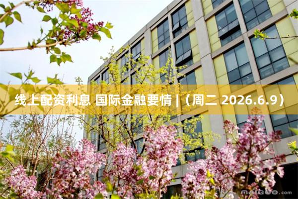 线上配资利息 国际金融要情 |（周二 2026.6.9）
