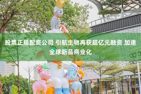 股票正规配资公司 引航生物再获超亿元融资 加速全球新品商业化