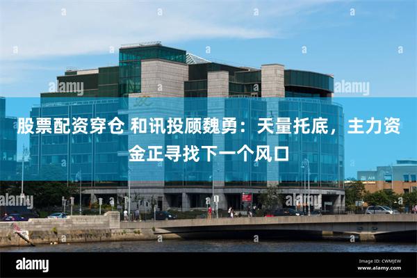 股票配资穿仓 和讯投顾魏勇：天量托底，主力资金正寻找下一个风口
