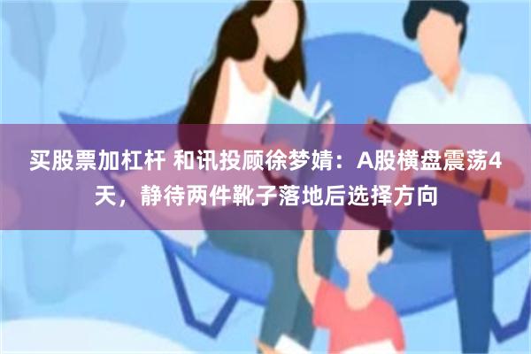 买股票加杠杆 和讯投顾徐梦婧：A股横盘震荡4天，静待两件靴子落地后选择方向