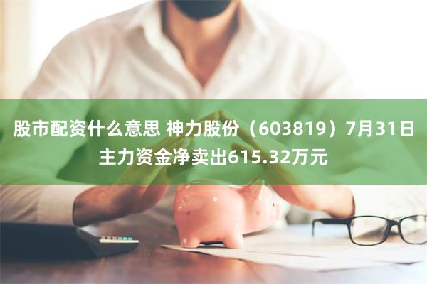 股市配资什么意思 神力股份（603819）7月31日主力资金净卖出615.32万元