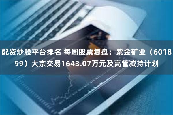 配资炒股平台排名 每周股票复盘：紫金矿业（601899）大宗交易1643.07万元及高管减持计划