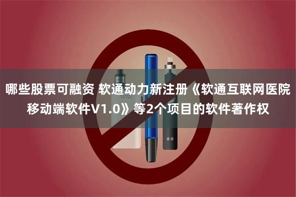 哪些股票可融资 软通动力新注册《软通互联网医院移动端软件V1.0》等2个项目的软件著作权