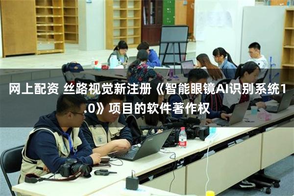 网上配资 丝路视觉新注册《智能眼镜AI识别系统1.0》项目的软件著作权