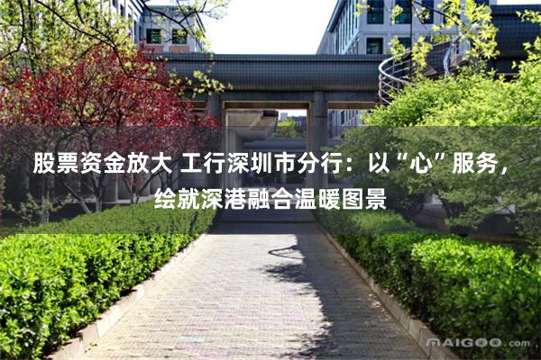 股票资金放大 工行深圳市分行：以“心”服务，绘就深港融合温暖图景