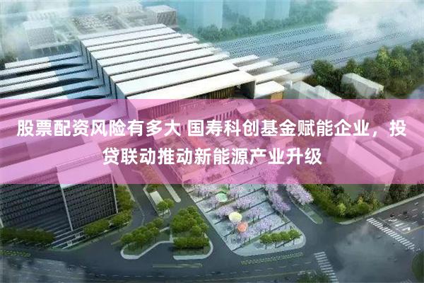 股票配资风险有多大 国寿科创基金赋能企业，投贷联动推动新能源产业升级