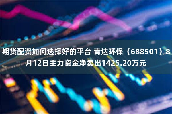 期货配资如何选择好的平台 青达环保（688501）8月12日主力资金净卖出1425.20万元