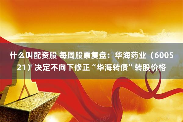 什么叫配资股 每周股票复盘：华海药业（600521）决定不向下修正“华海转债”转股价格