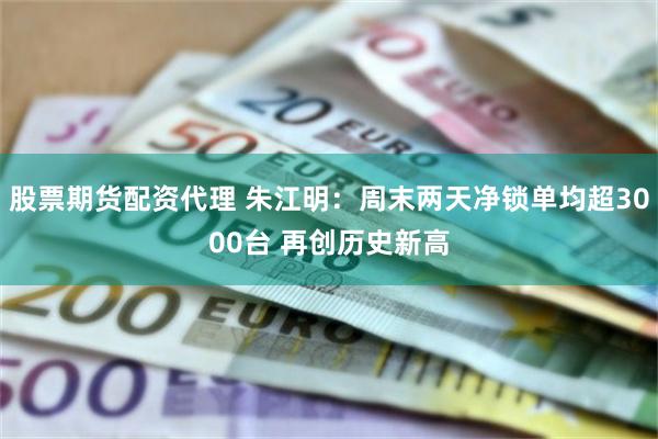 股票期货配资代理 朱江明：周末两天净锁单均超3000台 再创历史新高