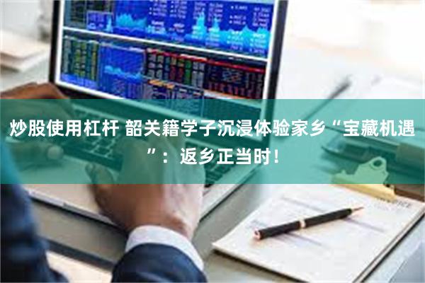 炒股使用杠杆 韶关籍学子沉浸体验家乡“宝藏机遇”：返乡正当时！