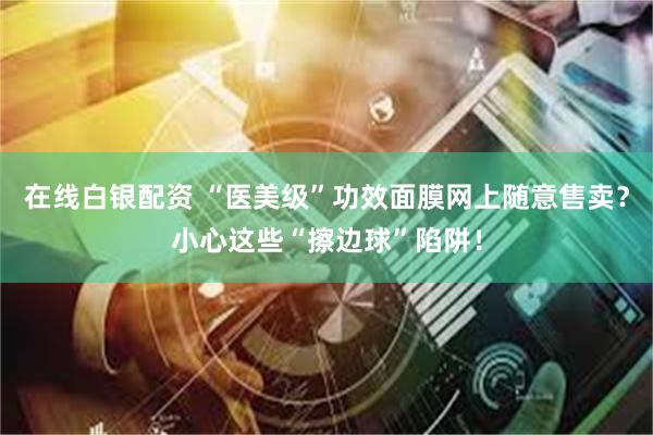 在线白银配资 “医美级”功效面膜网上随意售卖？小心这些“擦边球”陷阱！