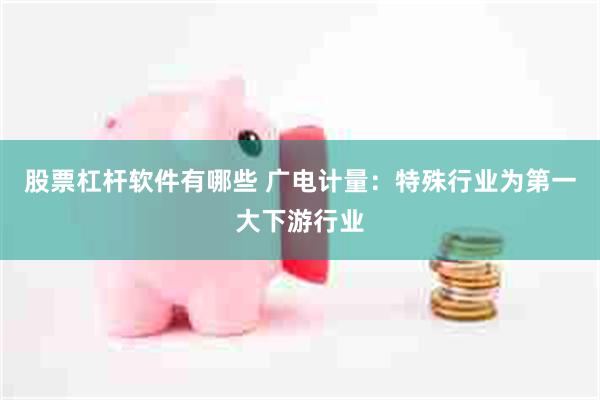 股票杠杆软件有哪些 广电计量：特殊行业为第一大下游行业