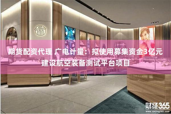 期货配资代理 广电计量:拟使用募集资金3亿元建设航空装备测试平台项目
