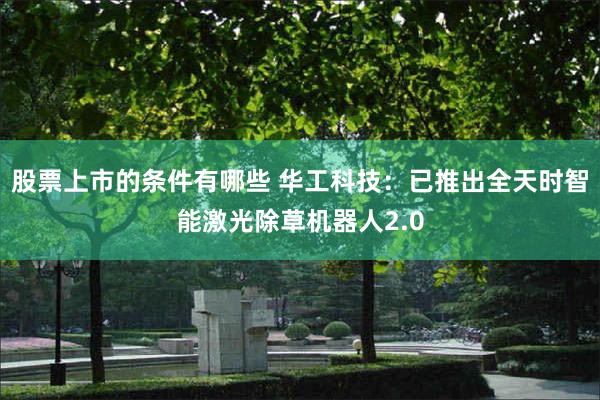 股票上市的条件有哪些 华工科技：已推出全天时智能激光除草机器人2.0