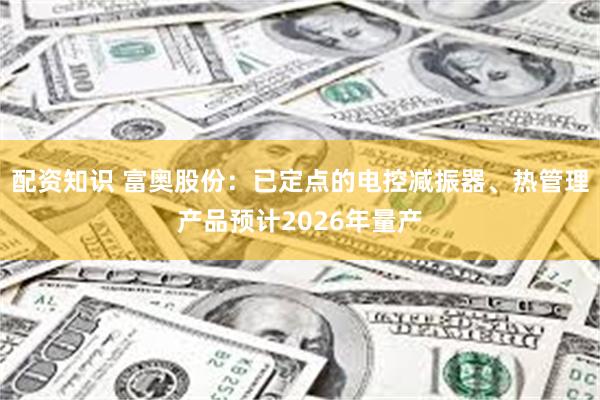 配资知识 富奥股份：已定点的电控减振器、热管理产品预计2026年量产