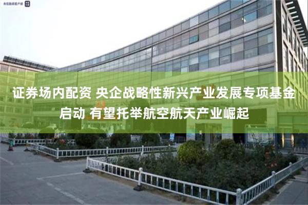 证券场内配资 央企战略性新兴产业发展专项基金启动 有望托举航空航天产业崛起