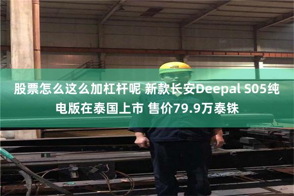 股票怎么这么加杠杆呢 新款长安Deepal S05纯电版在泰国上市 售价79.9万泰铢