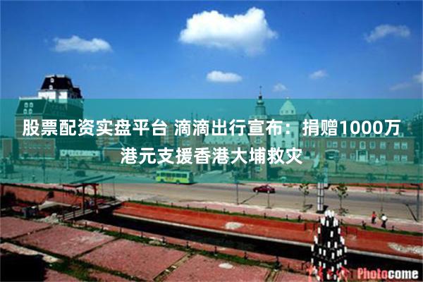 股票配资实盘平台 滴滴出行宣布：捐赠1000万港元支援香港大埔救灾