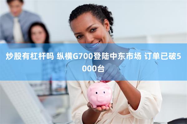 炒股有杠杆吗 纵横G700登陆中东市场 订单已破5000台