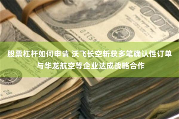 股票杠杆如何申请 沃飞长空斩获多笔确认性订单 与华龙航空等企业达成战略合作