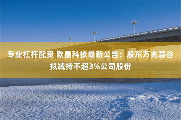 专业杠杆配资 欧晶科技最新公告：股东万兆慧谷拟减持不超3%公司股份