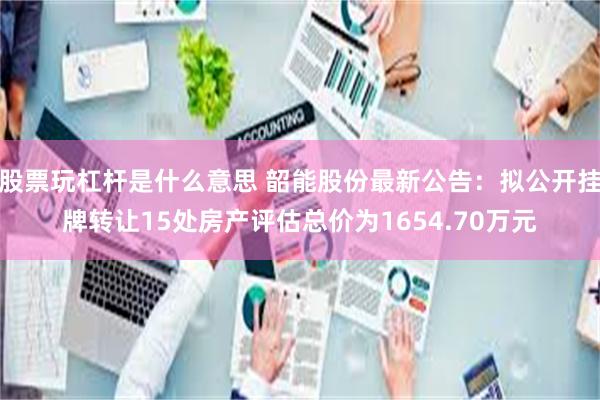 股票玩杠杆是什么意思 韶能股份最新公告：拟公开挂牌转让15处房产评估总价为1654.70万元