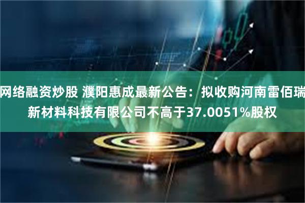 网络融资炒股 濮阳惠成最新公告：拟收购河南雷佰瑞新材料科技有限公司不高于37.0051%股权