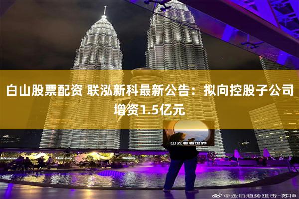白山股票配资 联泓新科最新公告：拟向控股子公司增资1.5亿元